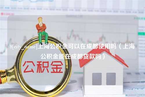 海北上海公积金可以在成都使用吗（上海公积金能在成都贷款吗）