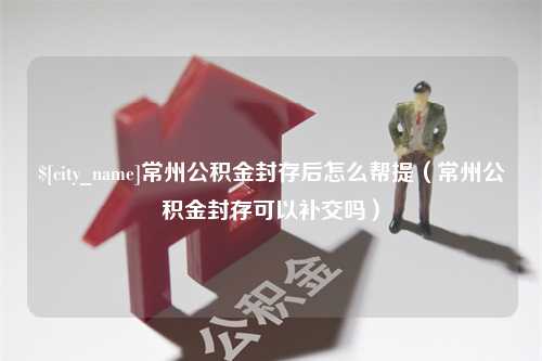 海北常州公积金封存后怎么帮提（常州公积金封存可以补交吗）